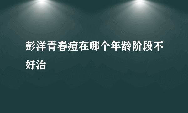 彭洋青春痘在哪个年龄阶段不好治