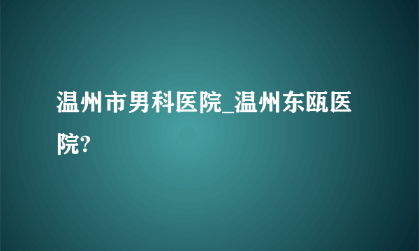 温州市男科医院_温州东瓯医院?