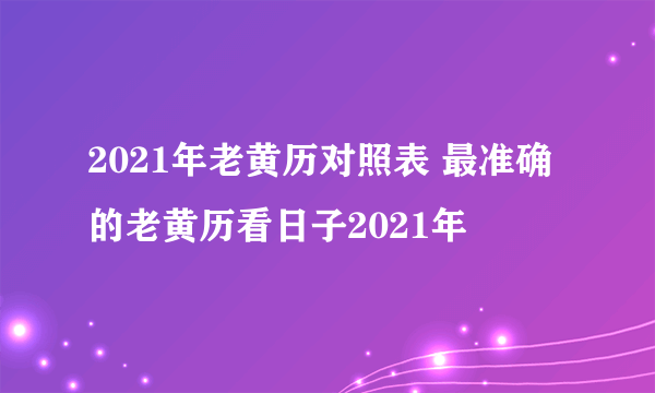 2021年老黄历对照表 最准确的老黄历看日子2021年