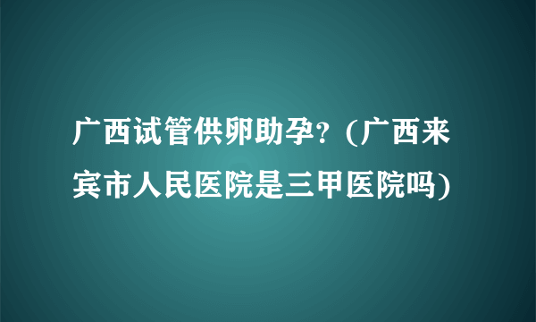 广西试管供卵助孕？(广西来宾市人民医院是三甲医院吗)