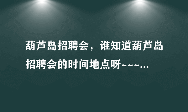 葫芦岛招聘会，谁知道葫芦岛招聘会的时间地点呀~~~最近的事那天，都需要什么？