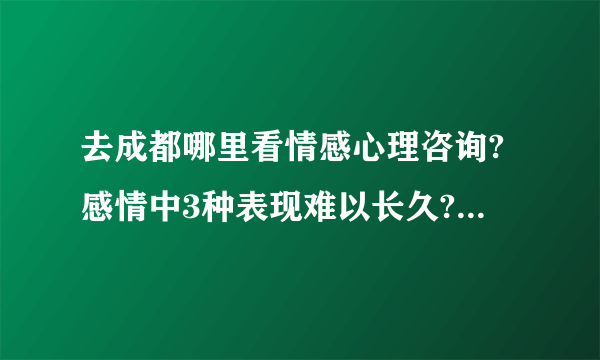 去成都哪里看情感心理咨询?感情中3种表现难以长久?成都儿童心理咨询师