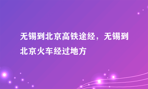 无锡到北京高铁途经，无锡到北京火车经过地方