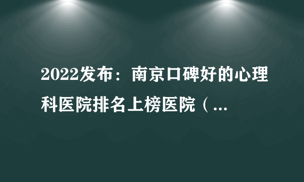 2022发布：南京口碑好的心理科医院排名上榜医院（top10）推荐！南京心理咨询医院排行榜重磅公开