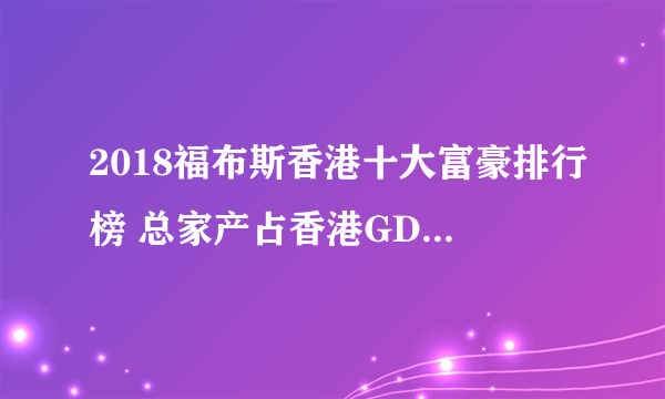 2018福布斯香港十大富豪排行榜 总家产占香港GDP的35%