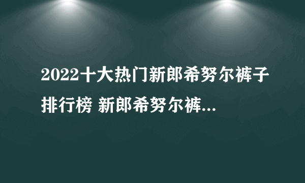 2022十大热门新郎希努尔裤子排行榜 新郎希努尔裤子哪款好【TOP榜】