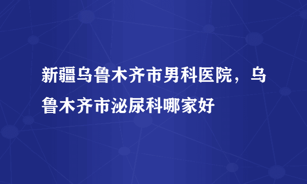 新疆乌鲁木齐市男科医院，乌鲁木齐市泌尿科哪家好