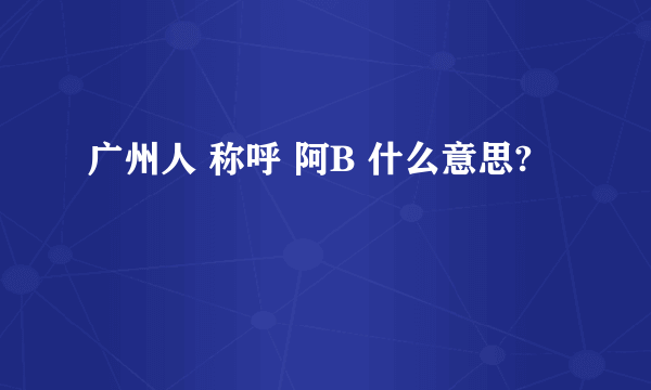 广州人 称呼 阿B 什么意思?