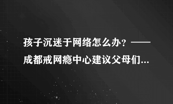 孩子沉迷于网络怎么办？——成都戒网瘾中心建议父母们这样做！