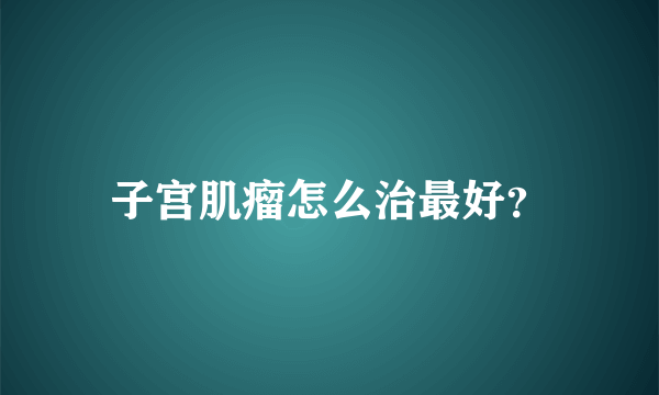 子宫肌瘤怎么治最好？