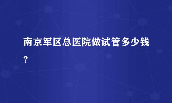 南京军区总医院做试管多少钱？