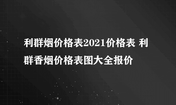 利群烟价格表2021价格表 利群香烟价格表图大全报价