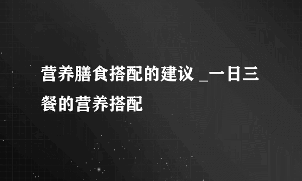 营养膳食搭配的建议 _一日三餐的营养搭配