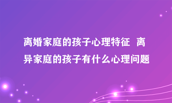 离婚家庭的孩子心理特征  离异家庭的孩子有什么心理问题