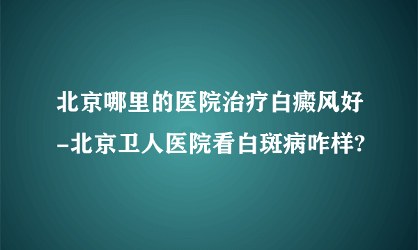 北京哪里的医院治疗白癜风好-北京卫人医院看白斑病咋样?