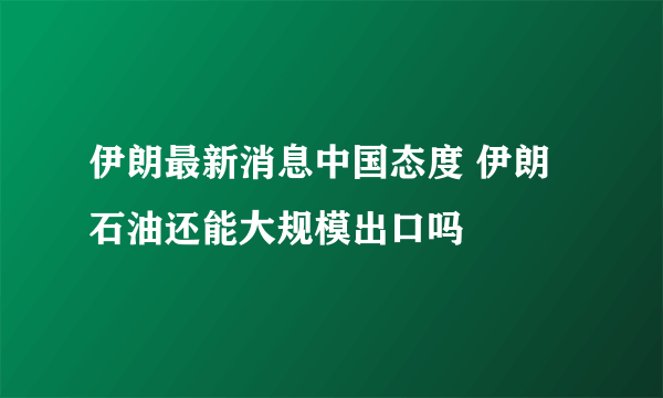 伊朗最新消息中国态度 伊朗石油还能大规模出口吗