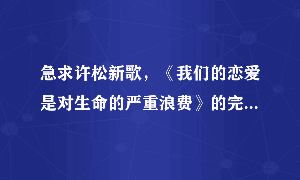 急求许松新歌，《我们的恋爱是对生命的严重浪费》的完整歌词。