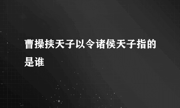 曹操挟天子以令诸侯天子指的是谁