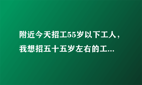 附近今天招工55岁以下工人，我想招五十五岁左右的工人，谁知道通过什么渠