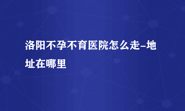 洛阳不孕不育医院怎么走-地址在哪里