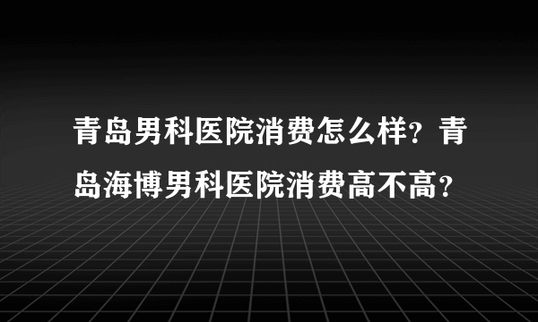 青岛男科医院消费怎么样？青岛海博男科医院消费高不高？