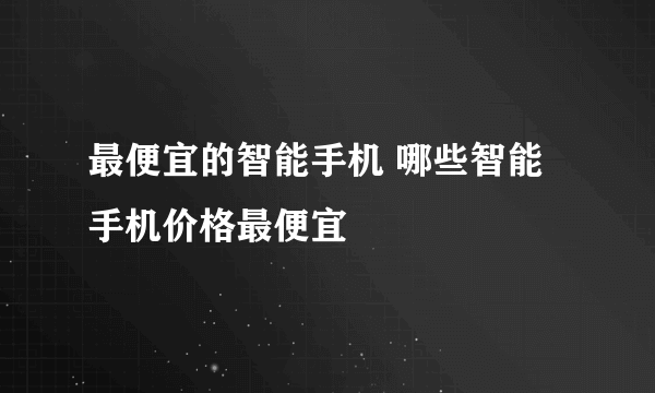 最便宜的智能手机 哪些智能手机价格最便宜