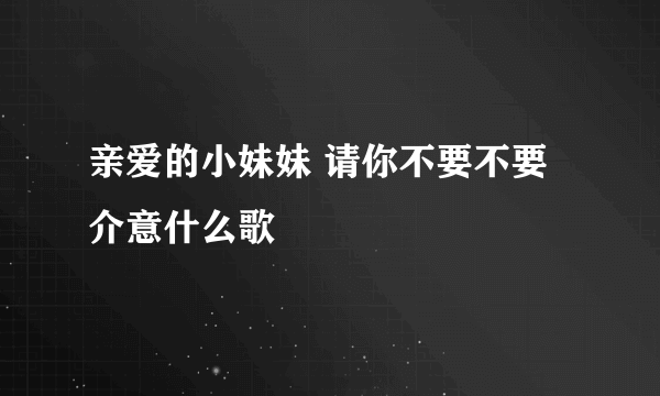 亲爱的小妹妹 请你不要不要介意什么歌