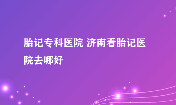 胎记专科医院 济南看胎记医院去哪好