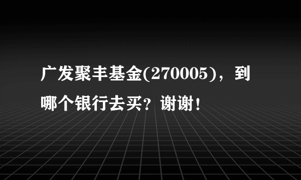 广发聚丰基金(270005)，到哪个银行去买？谢谢！