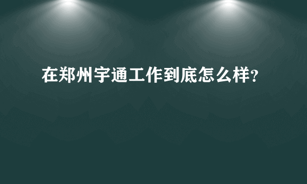 在郑州宇通工作到底怎么样？