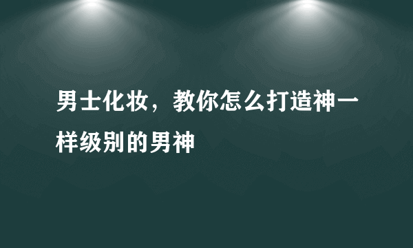 男士化妆，教你怎么打造神一样级别的男神