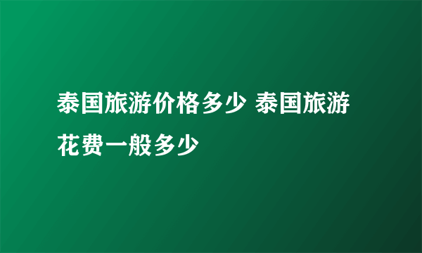 泰国旅游价格多少 泰国旅游花费一般多少