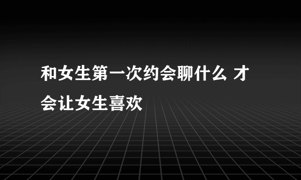 和女生第一次约会聊什么 才会让女生喜欢