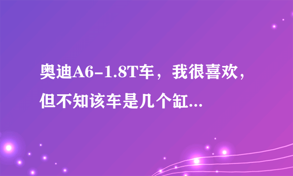 奥迪A6-1.8T车，我很喜欢，但不知该车是几个缸，听说是六个缸，是吗