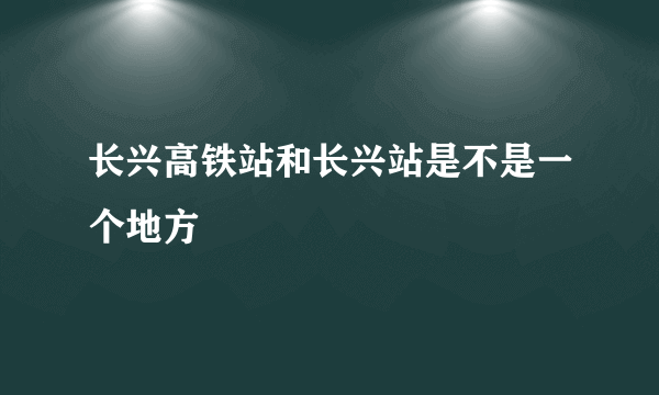 长兴高铁站和长兴站是不是一个地方