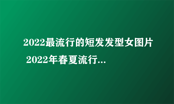 2022最流行的短发发型女图片 2022年春夏流行发型推荐