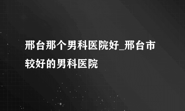 邢台那个男科医院好_邢台市较好的男科医院