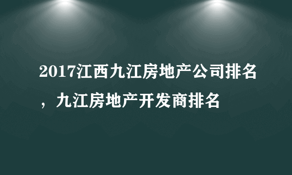 2017江西九江房地产公司排名，九江房地产开发商排名