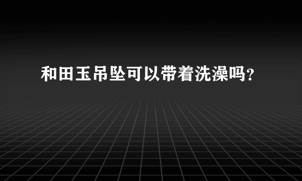 和田玉吊坠可以带着洗澡吗？