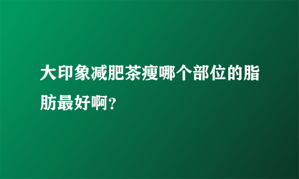 大印象减肥茶瘦哪个部位的脂肪最好啊？