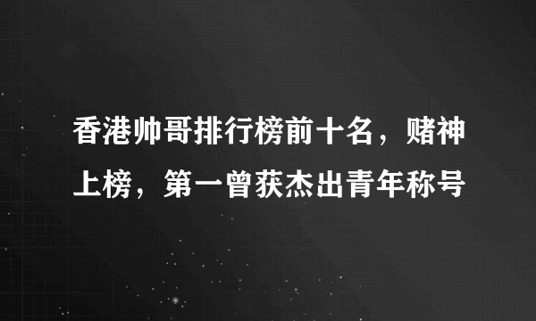 香港帅哥排行榜前十名，赌神上榜，第一曾获杰出青年称号