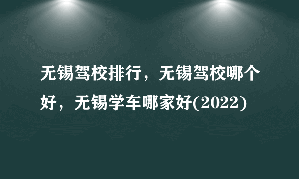 无锡驾校排行，无锡驾校哪个好，无锡学车哪家好(2022)