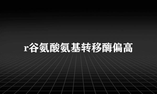 r谷氨酸氨基转移酶偏高