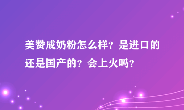 美赞成奶粉怎么样？是进口的还是国产的？会上火吗？