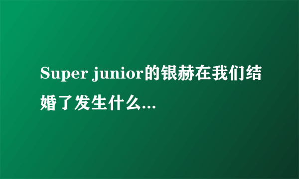 Super junior的银赫在我们结婚了发生什么事为什么大家都在骂他？