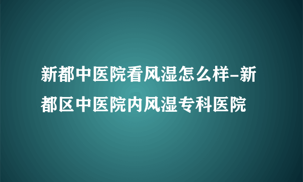 新都中医院看风湿怎么样-新都区中医院内风湿专科医院