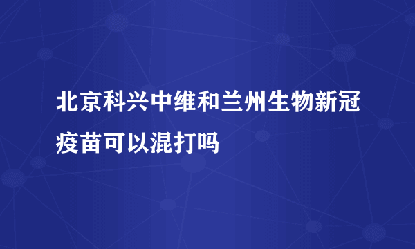 北京科兴中维和兰州生物新冠疫苗可以混打吗