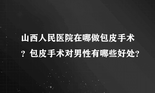 山西人民医院在哪做包皮手术？包皮手术对男性有哪些好处？