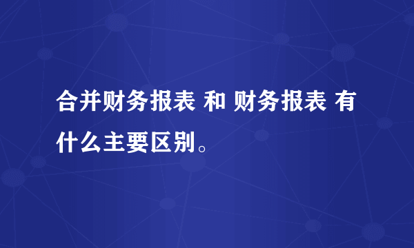 合并财务报表 和 财务报表 有什么主要区别。