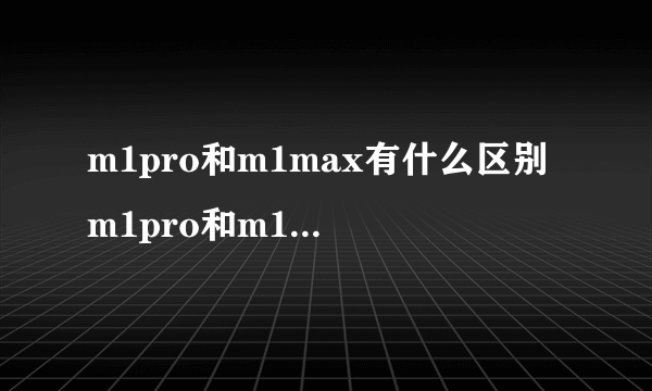 m1pro和m1max有什么区别 m1pro和m1max介绍